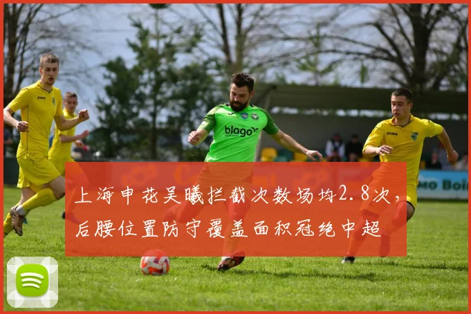 上海申花吴曦拦截次数场均2.8次，后腰位置防守覆盖面积冠绝中超
