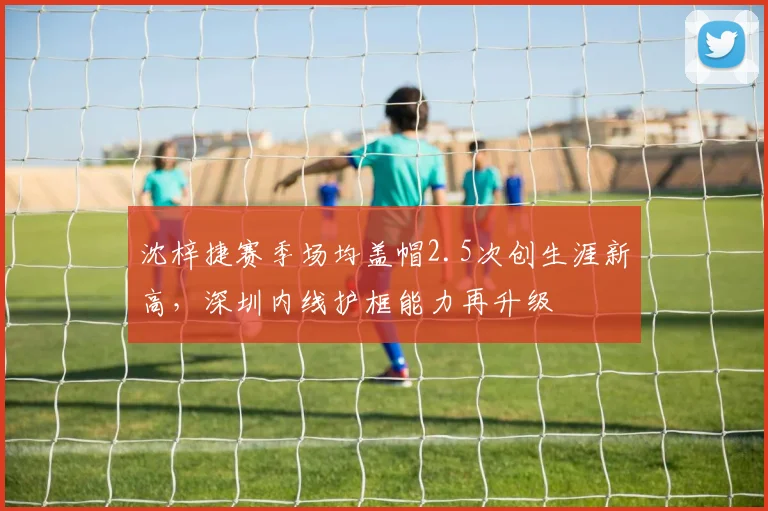沈梓捷赛季场均盖帽2.5次创生涯新高，深圳内线护框能力再升级