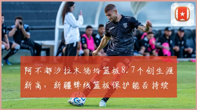 阿不都沙拉木场均篮板8.7个创生涯新高，新疆锋线篮板保护能否持续？