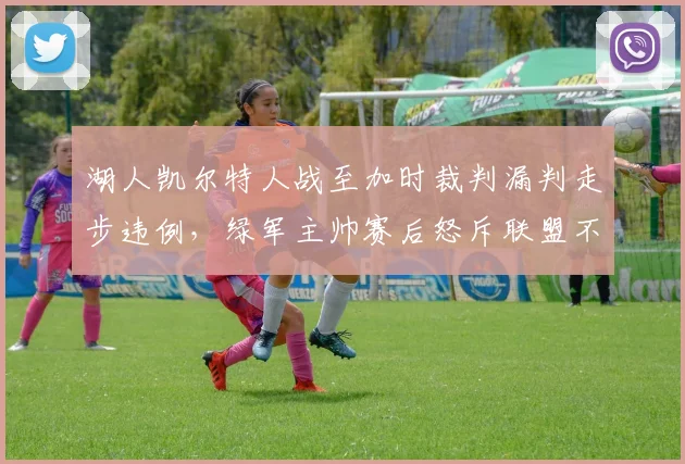 湖人凯尔特人战至加时裁判漏判走步违例，绿军主帅赛后怒斥联盟不公