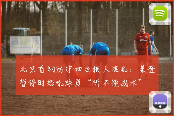 北京首钢防守回合换人混乱，莱登暂停时怒吼球员“听不懂战术”