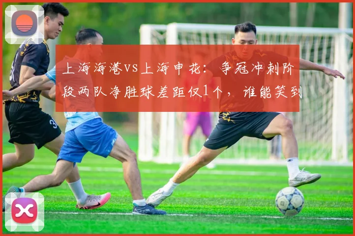 上海海港vs上海申花：争冠冲刺阶段两队净胜球差距仅1个，谁能笑到最后？