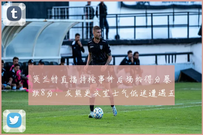莫兰特直播持枪事件后场均得分暴跌8分，灰熊更衣室士气低迷遭遇五连败
