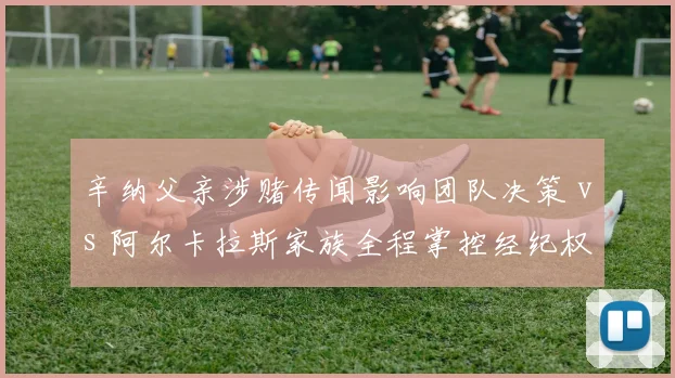 辛纳父亲涉赌传闻影响团队决策 vs 阿尔卡拉斯家族全程掌控经纪权，新生代家庭管理对比