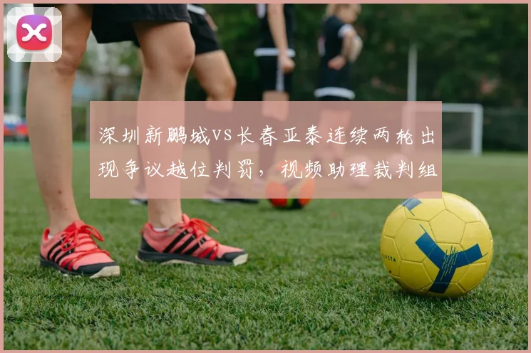 深圳新鹏城vs长春亚泰连续两轮出现争议越位判罚，视频助理裁判组被指“技术使用混乱”，足协内部紧急审查