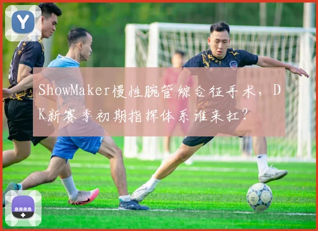 ShowMaker慢性腕管综合征手术，DK新赛季初期指挥体系谁来扛？