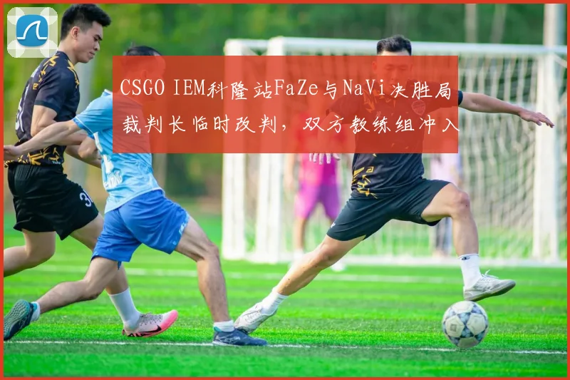 CSGO IEM科隆站FaZe与NaVi决胜局裁判长临时改判，双方教练组冲入场内对峙