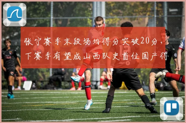 张宁赛季末段场均得分突破20分，下赛季有望成山西队史首位国产得分王