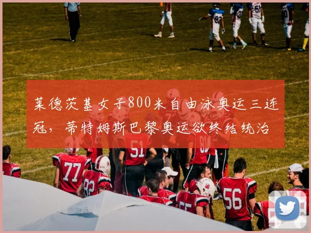 莱德茨基女子800米自由泳奥运三连冠，蒂特姆斯巴黎奥运欲终结统治？