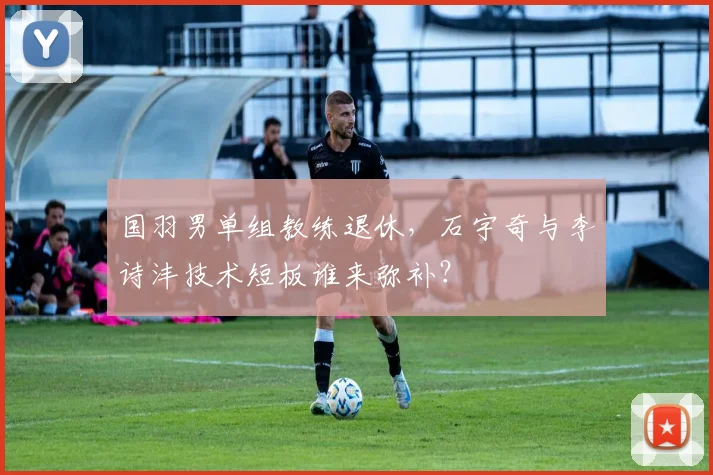 国羽男单组教练退休，石宇奇与李诗沣技术短板谁来弥补？